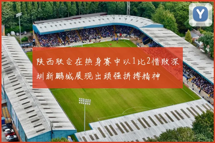 陕西联合在热身赛中以1比2惜败深圳新鹏城展现出顽强拼搏精神